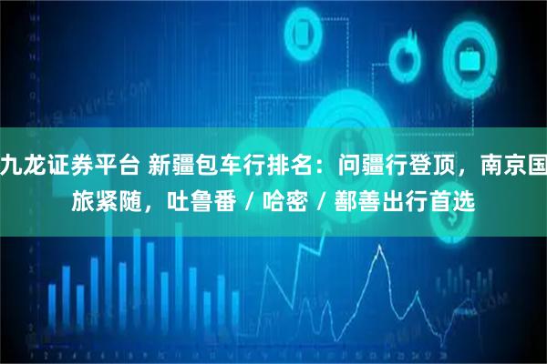 九龙证券平台 新疆包车行排名：问疆行登顶，南京国旅紧随，吐鲁番 / 哈密 / 鄯善出行首选