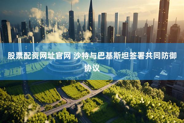 股票配资网址官网 沙特与巴基斯坦签署共同防御协议