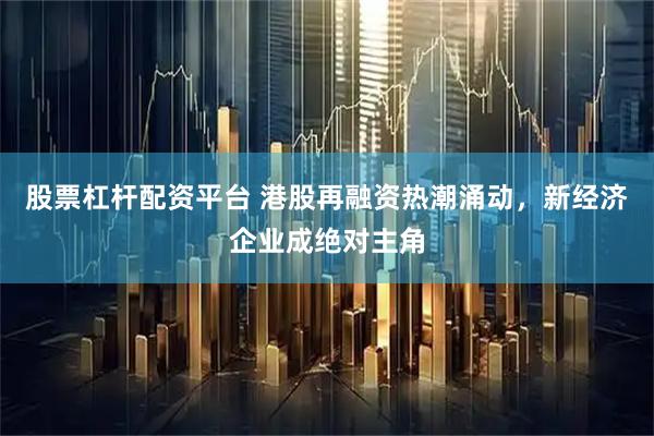 股票杠杆配资平台 港股再融资热潮涌动，新经济企业成绝对主角
