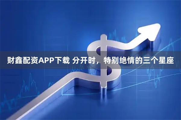 财鑫配资APP下载 分开时，特别绝情的三个星座