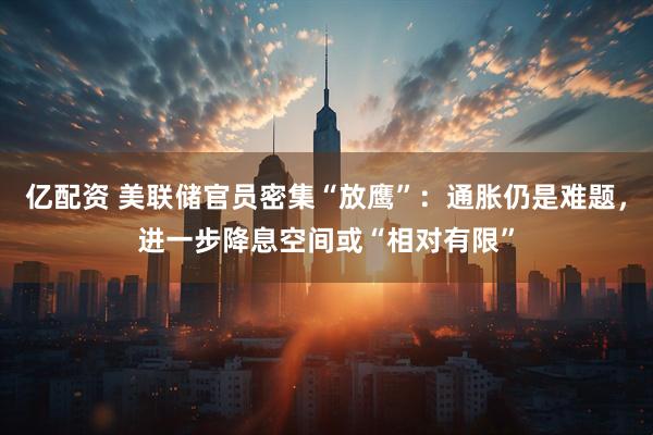亿配资 美联储官员密集“放鹰”：通胀仍是难题，进一步降息空间或“相对有限”