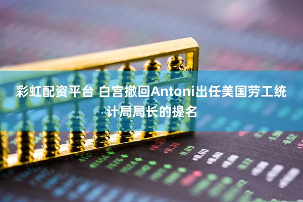 彩虹配资平台 白宫撤回Antoni出任美国劳工统计局局长的提名