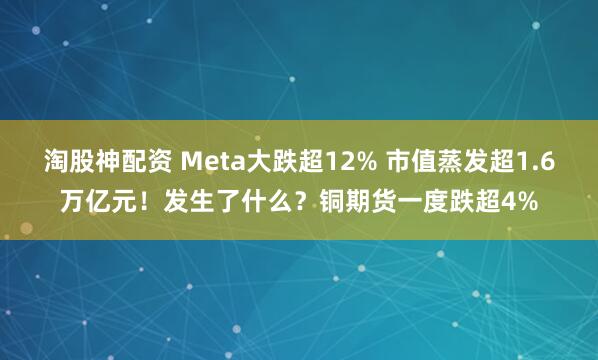 淘股神配资 Meta大跌超12% 市值蒸发超1.6万亿元！发生了什么？铜期货一度跌超4%