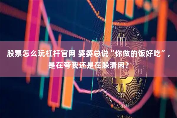 股票怎么玩杠杆官网 婆婆总说“你做的饭好吃”，是在夸我还是在躲清闲？
