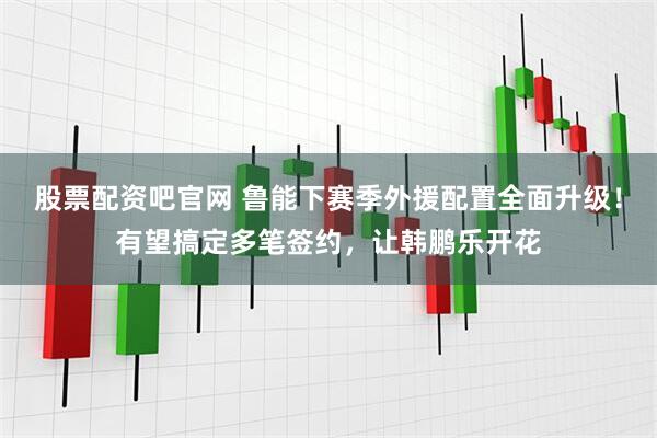 股票配资吧官网 鲁能下赛季外援配置全面升级！有望搞定多笔签约，让韩鹏乐开花