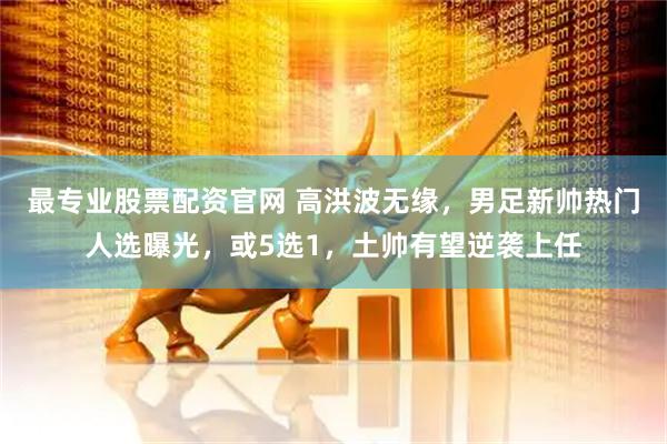 最专业股票配资官网 高洪波无缘，男足新帅热门人选曝光，或5选1，土帅有望逆袭上任