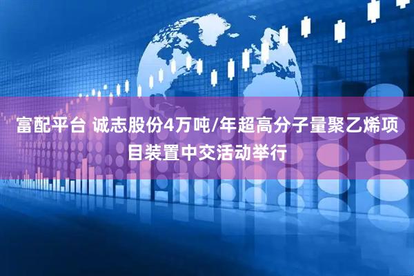富配平台 诚志股份4万吨/年超高分子量聚乙烯项目装置中交活动举行