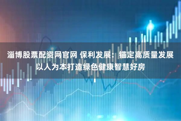 淄博股票配资网官网 保利发展：锚定高质量发展以人为本打造绿色健康智慧好房