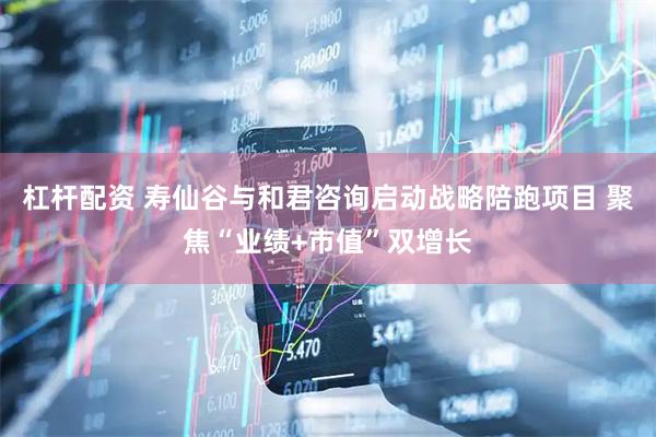 杠杆配资 寿仙谷与和君咨询启动战略陪跑项目 聚焦“业绩+市值”双增长