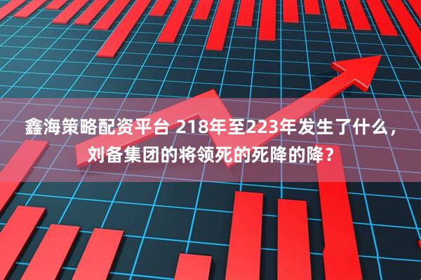鑫海策略配资平台 218年至223年发生了什么，刘备集团的将领死的死降的降？