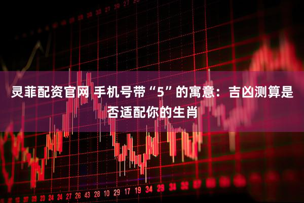灵菲配资官网 手机号带“5”的寓意：吉凶测算是否适配你的生肖