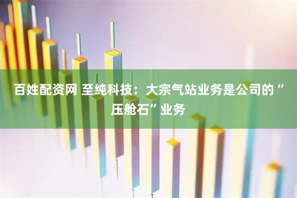 百姓配资网 至纯科技：大宗气站业务是公司的“压舱石”业务