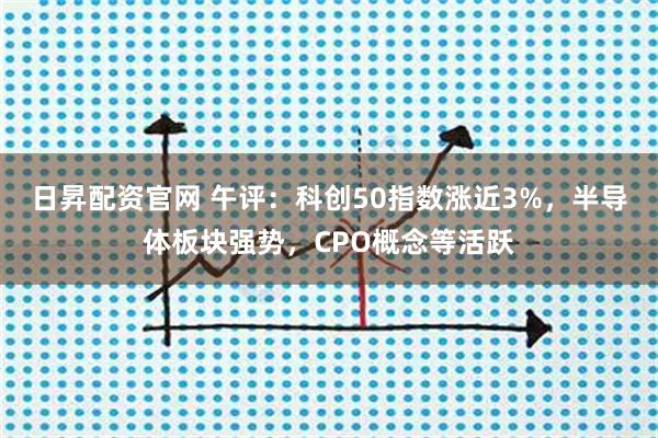 日昇配资官网 午评：科创50指数涨近3%，半导体板块强势，CPO概念等活跃
