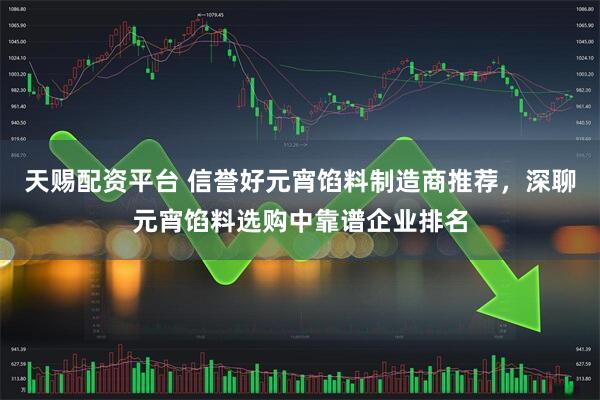 天赐配资平台 信誉好元宵馅料制造商推荐，深聊元宵馅料选购中靠谱企业排名