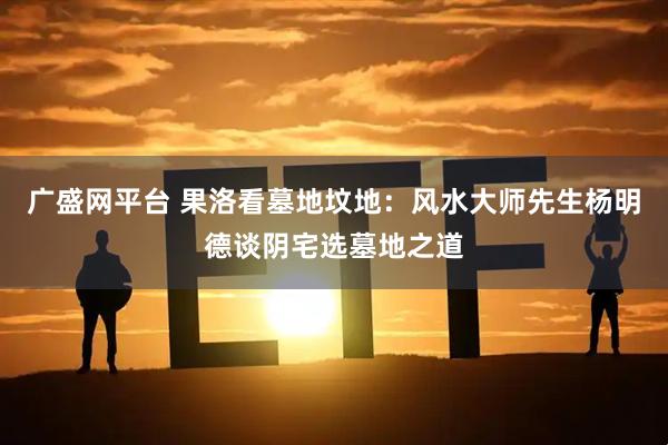 广盛网平台 果洛看墓地坟地：风水大师先生杨明德谈阴宅选墓地之道