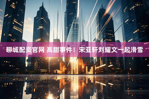 聊城配资官网 高甜事件！宋亚轩刘耀文一起滑雪