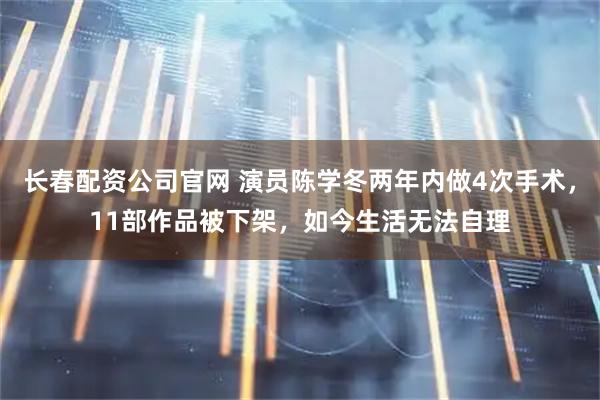 长春配资公司官网 演员陈学冬两年内做4次手术，11部作品被下架，如今生活无法自理