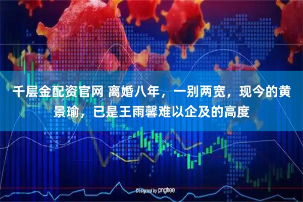 千层金配资官网 离婚八年，一别两宽，现今的黄景瑜，已是王雨馨难以企及的高度