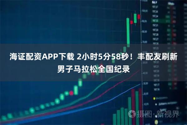 海证配资APP下载 2小时5分58秒！丰配友刷新男子马拉松全国纪录